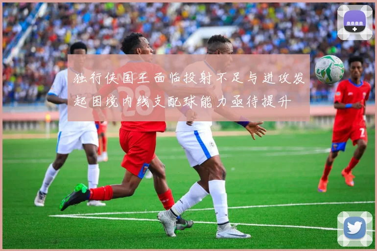独行侠国王面临投射不足与进攻发起困境内线支配球能力亟待提升