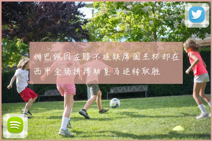 姆巴佩因左膝不适缺席国王杯却在西甲全场拼搏助皇马逆转取胜