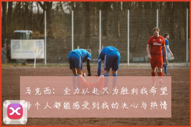 马克西：全力以赴只为胜利我希望每个人都能感受到我的决心与热情