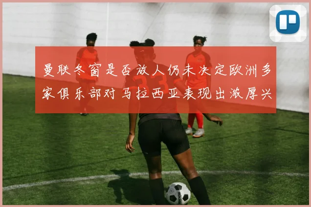 曼联冬窗是否放人仍未决定欧洲多家俱乐部对马拉西亚表现出浓厚兴趣