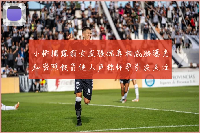 小桥揭露前女友骚扰真相威胁曝光私密照假冒他人声称怀孕引发关注