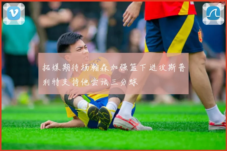 拓媒期待杨瀚森加强篮下进攻斯普利特支持他尝试三分球