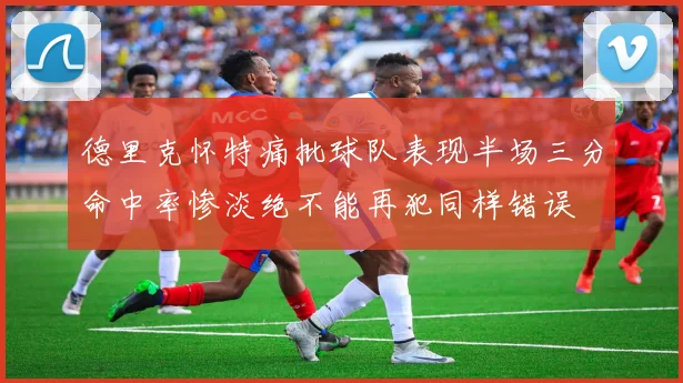 德里克怀特痛批球队表现半场三分命中率惨淡绝不能再犯同样错误