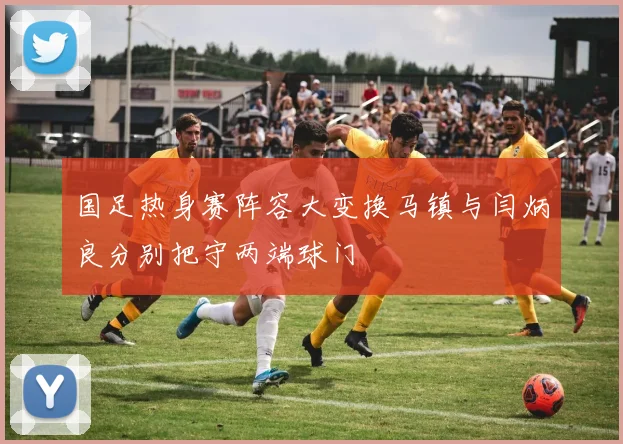 国足热身赛阵容大变换马镇与闫炳良分别把守两端球门