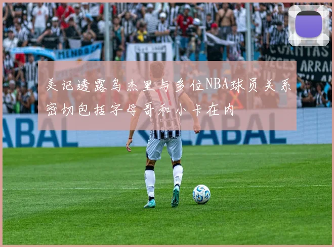 美记透露乌杰里与多位NBA球员关系密切包括字母哥和小卡在内
