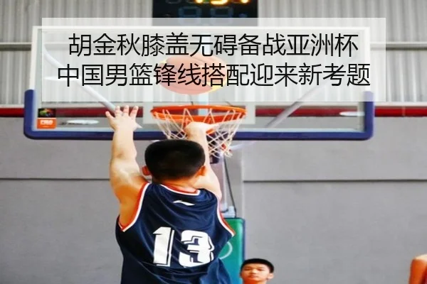 胡金秋膝盖无碍备战亚洲杯 中国男篮锋线搭配迎来新考题